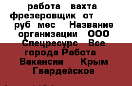 работа . вахта. фрезеровщик. от 50 000 руб./мес. › Название организации ­ ООО Спецресурс - Все города Работа » Вакансии   . Крым,Гвардейское